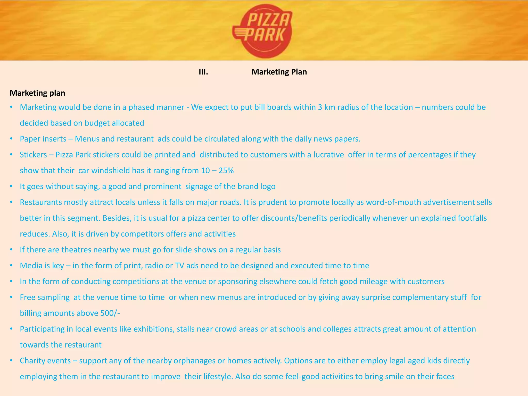III. Marketing Plan
Marketing plan
• Marketing would be done in a phased manner - We expect to put bill boards within 3 km radius of the location – numbers could be
decided based on budget allocated
• Paper inserts – Menus and restaurant ads could be circulated along with the daily news papers.
• Stickers – Pizza Park stickers could be printed and distributed to customers with a lucrative offer in terms of percentages if they
show that their car windshield has it ranging from 10 – 25%
• It goes without saying, a good and prominent signage of the brand logo
• Restaurants mostly attract locals unless it falls on major roads. It is prudent to promote locally as word-of-mouth advertisement sells
better in this segment. Besides, it is usual for a pizza center to offer discounts/benefits periodically whenever un explained footfalls
reduces. Also, it is driven by competitors offers and activities
• If there are theatres nearby we must go for slide shows on a regular basis
• Media is key – in the form of print, radio or TV ads need to be designed and executed time to time
• In the form of conducting competitions at the venue or sponsoring elsewhere could fetch good mileage with customers
• Free sampling at the venue time to time or when new menus are introduced or by giving away surprise complementary stuff for
billing amounts above 500/-
• Participating in local events like exhibitions, stalls near crowd areas or at schools and colleges attracts great amount of attention
towards the restaurant
• Charity events – support any of the nearby orphanages or homes actively. Options are to either employ legal aged kids directly
employing them in the restaurant to improve their lifestyle. Also do some feel-good activities to bring smile on their faces
 