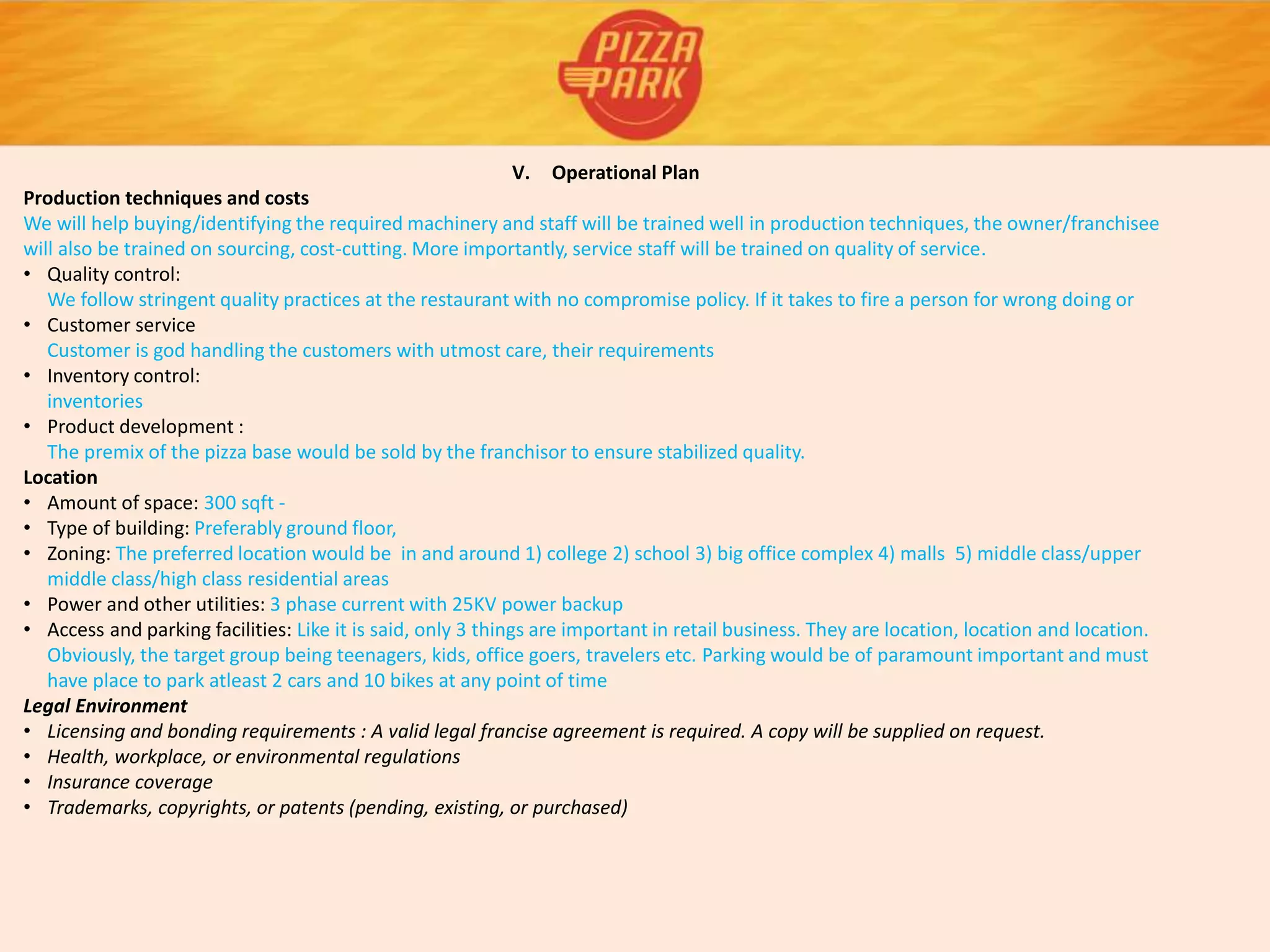 V. Operational Plan
Production techniques and costs
We will help buying/identifying the required machinery and staff will be trained well in production techniques, the owner/franchisee
will also be trained on sourcing, cost-cutting. More importantly, service staff will be trained on quality of service.
• Quality control:
We follow stringent quality practices at the restaurant with no compromise policy. If it takes to fire a person for wrong doing or
• Customer service
Customer is god handling the customers with utmost care, their requirements
• Inventory control:
inventories
• Product development :
The premix of the pizza base would be sold by the franchisor to ensure stabilized quality.
Location
• Amount of space: 300 sqft -
• Type of building: Preferably ground floor,
• Zoning: The preferred location would be in and around 1) college 2) school 3) big office complex 4) malls 5) middle class/upper
middle class/high class residential areas
• Power and other utilities: 3 phase current with 25KV power backup
• Access and parking facilities: Like it is said, only 3 things are important in retail business. They are location, location and location.
Obviously, the target group being teenagers, kids, office goers, travelers etc. Parking would be of paramount important and must
have place to park atleast 2 cars and 10 bikes at any point of time
Legal Environment
• Licensing and bonding requirements : A valid legal francise agreement is required. A copy will be supplied on request.
• Health, workplace, or environmental regulations
• Insurance coverage
• Trademarks, copyrights, or patents (pending, existing, or purchased)
 