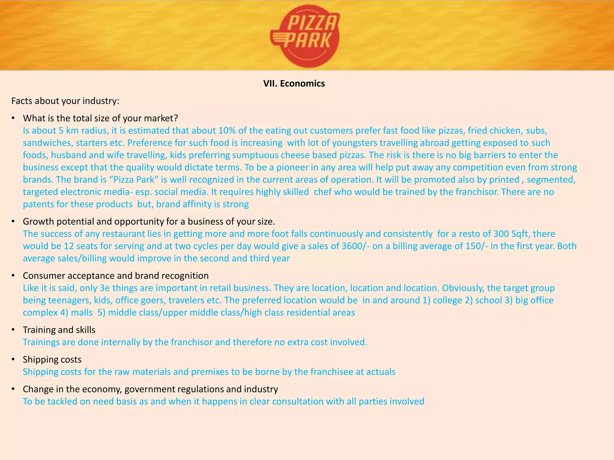VII. Economics
Facts about your industry:
• What is the total size of your market?
Is about 5 km radius, it is estimated that about 10% of the eating out customers prefer fast food like pizzas, fried chicken, subs,
sandwiches, starters etc. Preference for such food is increasing with lot of youngsters travelling abroad getting exposed to such
foods, husband and wife travelling, kids preferring sumptuous cheese based pizzas. The risk is there is no big barriers to enter the
business except that the quality would dictate terms. To be a pioneer in any area will help put away any competition even from strong
brands. The brand is “Pizza Park” is well recognized in the current areas of operation. It will be promoted also by printed , segmented,
targeted electronic media- esp. social media. It requires highly skilled chef who would be trained by the franchisor. There are no
patents for these products but, brand affinity is strong
• Growth potential and opportunity for a business of your size.
The success of any restaurant lies in getting more and more foot falls continuously and consistently for a resto of 300 Sqft, there
would be 12 seats for serving and at two cycles per day would give a sales of 3600/- on a billing average of 150/- in the first year. Both
average sales/billing would improve in the second and third year
• Consumer acceptance and brand recognition
Like it is said, only 3e things are important in retail business. They are location, location and location. Obviously, the target group
being teenagers, kids, office goers, travelers etc. The preferred location would be in and around 1) college 2) school 3) big office
complex 4) malls 5) middle class/upper middle class/high class residential areas
• Training and skills
Trainings are done internally by the franchisor and therefore no extra cost involved.
• Shipping costs
Shipping costs for the raw materials and premixes to be borne by the franchisee at actuals
• Change in the economy, government regulations and industry
To be tackled on need basis as and when it happens in clear consultation with all parties involved
 