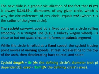 The next slide is a graphic visualization of the fact that  Pi  ( π ) is always  3.14159…  diameters, of any given circle, which is why the circumference, of any circle, equals  π r 2  (where  r  is the radius of the given circle). The  cycloid  curve—traced by a fixed point on a circle rolling smoothly in a straight line (e.g., a railway wagon wheel)—is close to but not  quite  circular: it forms an  elliptic  segment. While the circle is rolled at a  fixed  speed, the cycloid tracing point moves at  varying  speeds: at rest, accelerating to the top of the arch, then decelerating back to rest, and so on. Cycloid  length  =  8 r  ( 4 ×  the defining circle’s diameter (not pi dependent!)),  area  =  3 π r 2   ( 3 ×  the defining circle’s area).   