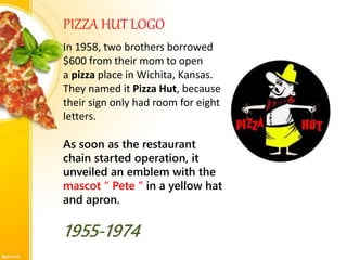 PIZZA HUT LOGO
In 1958, two brothers borrowed
$600 from their mom to open
a pizza place in Wichita, Kansas.
They named it Pizza Hut, because
their sign only had room for eight
letters.
As soon as the restaurant
chain started operation, it
unveiled an emblem with the
mascot “ Pete “ in a yellow hat
and apron.
1955-1974
 