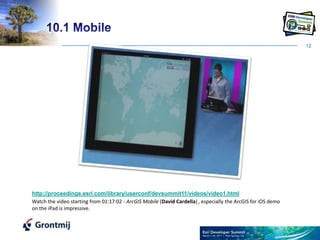1210.1 Mobilehttp://proceedings.esri.com/library/userconf/devsummit11/videos/video1.htmlWatch the video starting from 01:17:02 - ArcGIS Mobile (David Cardella) , especially the ArcGIS for iOS demo on the iPad is impressive.  