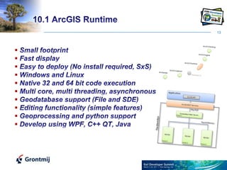 1310.1 ArcGIS Runtime Small footprint Fast display Easy to deploy (No install required, SxS) Windows and Linux Native 32 and 64 bit code execution Multi core, multi threading, asynchronousGeodatabase support (File and SDE) Editing functionality (simple features)Geoprocessing and python support Develop using WPF, C++ QT, Java