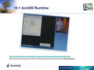 1410.1 ArcGIS Runtimehttp://proceedings.esri.com/library/userconf/devsummit11/videos/video2.htmlWatch the video starting from 01:03:08 - Desktop Development / ArcGIS Runtime (Euan Cameron) 