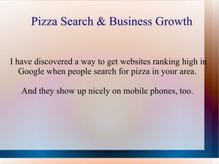 Pizza Search & Business Growth I have discovered a way to get websites ranking high in Google when people search for pizza in your area.  And they show up nicely on mobile phones, too.  