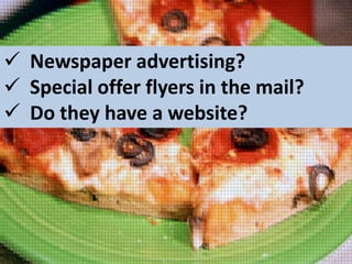  Newspaper advertising?
 Special offer flyers in the mail?
 Do they have a website?

 