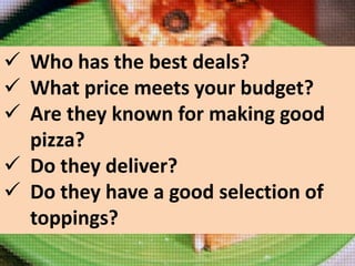  Who has the best deals?
 What price meets your budget?
 Are they known for making good
pizza?
 Do they deliver?
 Do they have a good selection of
toppings?

 