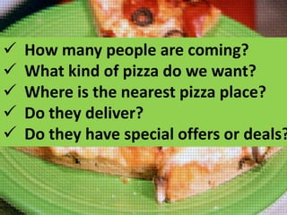 





How many people are coming?
What kind of pizza do we want?
Where is the nearest pizza place?
Do they deliver?
Do they have special offers or deals?

 