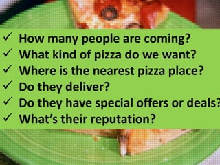 






How many people are coming?
What kind of pizza do we want?
Where is the nearest pizza place?
Do they deliver?
Do they have special offers or deals?
What’s their reputation?

 