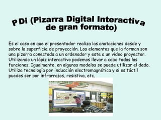Es el caso en que el presentador realiza las anotaciones desde y sobre la superficie de proyección. Los elementos que la forman son una pizarra conectada a un ordenador y este a un video proyector. Utilizando un lápiz interactivo podemos llevar a cabo todas las funciones. Igualmente, en algunos modelos se puede utilizar el dedo. Utiliza tecnología por inducción electromagnética y si es táctil puedes ser por infrarrojos, resistiva, etc.  PDi (Pizarra Digital Interactiva de gran formato) 