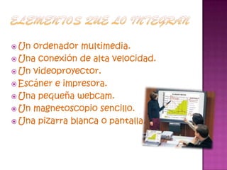 Elementos que lo integranUn ordenador multimedia.Una conexión de alta velocidad.Un videoproyector.Escáner e impresora.Una pequeña webcam.Un magnetoscopio sencillo.Una pizarra blanca o pantalla.