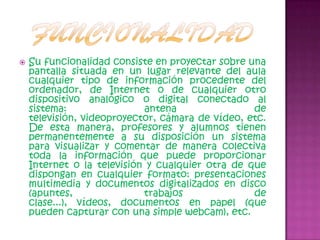 FuncionalidadSu funcionalidad consiste en proyectar sobre una pantalla situada en un lugar relevante del aula cualquier tipo de información procedente del ordenador, de Internet o de cualquier otro dispositivo analógico o digital conectado al sistema: antena de televisión, videoproyector, cámara de vídeo, etc. De esta manera, profesores y alumnos tienen permanentemente a su disposición un sistema para visualizar y comentar de manera colectiva toda la información que puede proporcionar Internet o la televisión y cualquier otra de que dispongan en cualquier formato: presentaciones multimedia y documentos digitalizados en disco (apuntes, trabajos de clase...), vídeos, documentos en papel (que pueden capturar con una simple webcam), etc. 