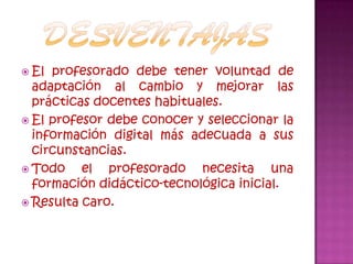 desventajasEl profesorado debe tener voluntad de adaptación al cambio y mejorar las prácticas docentes habituales.El profesor debe conocer y seleccionar la información digital más adecuada a sus circunstancias.Todo el profesorado necesita una formación didáctico-tecnológica inicial.Resulta caro.
