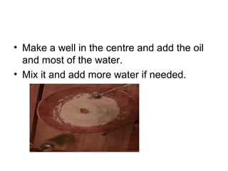 • Make a well in the centre and add the oil
and most of the water.
• Mix it and add more water if needed.
 