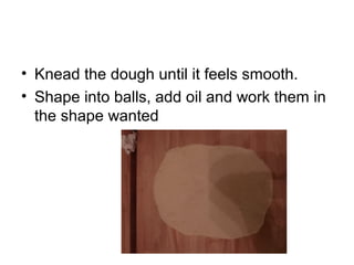 • Knead the dough until it feels smooth.
• Shape into balls, add oil and work them in
the shape wanted
 