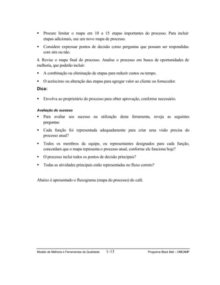 Modelo de Melhoria e Ferramentas da Qualidade 1-13 Programa Black Belt – UNICAMP
• Procure limitar o mapa em 10 a 15 etapas importantes do processo. Para incluir
etapas adicionais, use um novo mapa de processo.
• Considere expressar pontos de decisão como perguntas que possam ser respondidas
com sim ou não.
4. Revise o mapa final do processo. Analise o processo em busca de oportunidades de
melhoria, que poderão incluir:
• A combinação ou eliminação de etapas para reduzir custos ou tempo.
• O acréscimo ou alteração das etapas para agregar valor ao cliente ou fornecedor.
Dica:
• Envolva ao proprietário do processo para obter aprovação, conforme necessário.
Avaliação do sucesso
• Para avaliar seu sucesso na utilização desta ferramenta, reveja as seguintes
perguntas:
• Cada função foi representada adequadamente para criar uma visão precisa do
processo atual?
• Todos os membros da equipe, ou representantes designados para cada função,
concordam que o mapa representa o processo atual, conforme ele funciona hoje?
• O processo inclui todos os pontos de decisão principais?
• Todas as atividades principais estão representadas no fluxo correto?
Abaixo é apresentado o fluxograma (mapa do processo) do café.
 