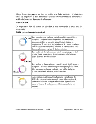 Modelo de Melhoria e Ferramentas da Qualidade 1-19 Programa Black Belt – UNICAMP
Muitas ferramentas podem ser úteis na análise dos dados existentes, incluindo uma
tabela de freqüências e duas ferramentas descritas detalhadamente neste treinamento: o
gráfico de Pareto e o diagrama de afinidades.
O ciclo PDSA
Os proprietários do Café usaram um ciclo PDSA para compreender o estado atual do
seu negócio.
PDSA: entender o estado atual
Para entender como melhorar o estado atual do seu negócio, a
equipe do Café precisava definir primeiro um determinado
processo, produto ou serviço a ser melhorado. Usando o
mapeamento de processo e um questionário de clientes, eles foram
capazes de definir seu objetivo: aumentar as vendas diárias. Eles
fizeram planos para a coleta de dados existentes.
Para ajudar a definir claramente o estado atual, a equipe do Café
coletou dados para servirem de parâmetros de referência, tais
como relatórios de vendas diárias.
Para analisar os dados existentes e torná-los mais significativos, a
equipe do Café usou ferramentas para a interpretação dos dados.
Eles usaram um gráfico de tendência e um gráfico de Pareto.
(Outras ferramentas poderiam ter sido utilizadas.)
Após analisar os dados e definir claramente o estado atual do
Café, eles estavam prontos para agir: passar à fase seguinte do
Modelo de Melhoria. A equipe do Café pode agora iniciar o
desenvolvimento de mudanças específicas que resultarão em
melhoria.
 