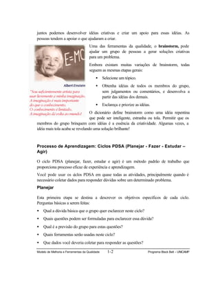 Modelo de Melhoria e Ferramentas da Qualidade 1-2 Programa Black Belt – UNICAMP
juntos podemos desenvolver idéias criativas e criar um apoio para essas idéias. As
pessoas tendem a apoiar o que ajudaram a criar.
Uma das ferramentas da qualidade, o brainstorm, pode
ajudar um grupo de pessoas a gerar soluções criativas
para um problema.
Embora existam muitas variações de brainstorm, todas
seguem as mesmas etapas gerais:
• Selecione um tópico.
• Obtenha idéias de todos os membros do grupo,
sem julgamentos ou comentários, e desenvolva a
partir das idéias dos demais.
• Esclareça e priorize as idéias.
O dicionário define brainstorm como uma idéia repentina
que pode ser inteligente, estranha ou tola. Permitir que os
membros do grupo brinquem com idéias é a essência da criatividade. Algumas vezes, a
idéia mais tola acaba se revelando uma solução brilhante!
Processo de Aprendizagem: Ciclos PDSA (Planejar - Fazer - Estudar –
Agir)
O ciclo PDSA (planejar, fazer, estudar e agir) é um método padrão de trabalho que
proporciona processo eficaz de experiência e aprendizagem.
Você pode usar os ciclos PDSA em quase todas as atividades, principalmente quando é
necessário coletar dados para responder dúvidas sobre um determinado problema.
Planejar
Esta primeira etapa se destina a descrever os objetivos específicos de cada ciclo.
Perguntas básicas a serem feitas:
• Qual a dúvida básica que o grupo quer esclarecer neste ciclo?
• Quais questões podem ser formuladas para esclarecer essa dúvida?
• Qual é a previsão do grupo para estas questões?
• Quais ferramentas serão usadas neste ciclo?
• Que dados você deveria coletar para responder as questões?
 