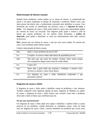 Modelo de Melhoria e Ferramentas da Qualidade 1-20 Programa Black Belt – UNICAMP
Determinação de fatores causais
Quando temos problemas, muitas podem ser as causas do mesmo. A compreensão das
causas é um passo importante na direção de solucionar o problema. Muitas vezes, uma
única pessoa não detem todo o conhecimento necessário para identificar as causas. Uma
ferramenta que auxilia na identificação das possíveis causa é o digrama de causa e
efeito. Um diagrama de causa e efeito pode ajudá-lo a gerar uma representação gráfica
do "sistema de causa" em execução. Este diagrama pode ajudar a rastrear a rede de
fatores que causam problemas em um sistema. Outra ferramenta, o gráfico de
dispersão, pode ajudar a determinar se existe um relacionamento entre duas variáveis
do processo.
Dica: procure por um sistema de causas, e não por uma causa isolada. Na maioria dos
casos, você encontrará muitos fatores causais
Cenário: determinação de fatores causais
Jane: Qual é o maior problema da nosso Café?
Ivo: É simples. As nossas vendas estão abaixo da quantidade prevista.
Jane: Não acho que seja assim tão simples. Existem várias razões porque
não conseguimos atingir nossas metas de vendas diárias.
Ivo: E quais são?
Jane: Quem sabe a gente tenha que examinar a instalação, a maneira como
servimos os clientes e vários outros fatores.
Ivo: Um diagrama de causa e efeito identificaria exatamente o que
precisamos enfocar?
Diagrama de causa e efeito
O diagrama de causa e efeito ajuda a identificar causas de problemas, e não sintomas.
Também conhecido como diagrama espinha de peixe, diagrama de Ishakawa ou análise
de causas, o diagrama de causa e efeito fornece uma conexão visual entre o problema
observado e todos os fatores que contribuem para ele.
Por que usar esta ferramenta?
Um diagrama de causa e efeito ajuda uma equipe a identificar e explorar todas as causas
possíveis de um problema, visando determinar as verdadeiras causas. Antes de tentar
criar um diagrama de causa e efeito, é preciso identificar um problema que servirá como
 