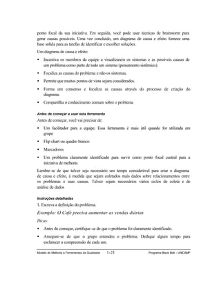 Modelo de Melhoria e Ferramentas da Qualidade 1-21 Programa Black Belt – UNICAMP
ponto focal da sua iniciativa. Em seguida, você pode usar técnicas de brainstorm para
gerar causas possíveis. Uma vez concluído, um diagrama de causa e efeito fornece uma
base sólida para as tarefas de identificar e escolher soluções.
Um diagrama de causa e efeito:
• Incentiva os membros da equipe a visualizarem os sintomas e as possíveis causas de
um problema como parte de todo um sistema (pensamento sistêmico).
• Focaliza as causas do problema e não os sintomas.
• Permite que muitos pontos de vista sejam considerados.
• Forma um consenso e focaliza as causas através do processo de criação do
diagrama.
• Compartilha o conhecimento comum sobre o problema
Antes de começar a usar esta ferramenta
Antes de começar, você vai precisar de:
• Um facilitador para a equipe. Essa ferramenta é mais útil quando for utilizada em
grupo
• Flip chart ou quadro branco
• Marcadores
• Um problema claramente identificado para servir como ponto focal central para a
iniciativa de melhoria
Lembre-se de que talvez seja necessário um tempo considerável para criar o diagrama
de causa e efeito, à medida que sejam coletados mais dados sobre relacionamentos entre
os problemas e suas causas. Talvez sejam necessários vários ciclos de coleta e de
análise de dados
Instruções detalhadas
1. Escreva a definição do problema.
Exemplo: O Café precisa aumentar as vendas diárias
Dicas:
• Antes de começar, certifique-se de que o problema foi claramente identificado.
• Assegure-se de que o grupo entendeu o problema. Dedique algum tempo para
esclarecer a compreensão de cada um.
 