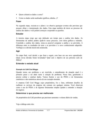 Modelo de Melhoria e Ferramentas da Qualidade 1-3 Programa Black Belt – UNICAMP
• Quem coletará os dados e como?
• Como os dados serão analisados (gráficos, tabelas...)?
Fazer
Na segunda etapa, executa-se o plano e se observa quaisquer eventos não previstos que
possam afetar a interpretação dos dados. Esta etapa também dá inicio ao processo de
análise dos dados e você poderá começar a responder as questões.
Estudar
A terceira etapa exige que seja dedicado um tempo para a análise dos dados. As
ferramentas de análise podem ajudá-lo nesse processo, com vários gráficos e métodos.
Concluída a análise dos dados, torna-se possível comparar a análise e as previsões. A
diferença entre os resultados do teste e as previsões é o novo conhecimento adquirido.
Verifique se a dúvida inicial está esclarecida.
Agir
Na etapa final, você decide o que fazer a seguir, com base em seu novo aprendizado.
Quais novas dúvidas foram levantadas? Qual será o objetivo de seu próximo ciclo de
PDSA?
Entender o estado atual
Exemplo do Café Cool Moggs
Quando temos um problema a ser resolvido, o entendimento da situação atual é o
primeiro passo a ser dado rumo à solução do problema. Nessa fase, geralmente é
preciso coletar e analisar dados. Vamos ilustrar o uso do PDSA e de ferramentas
estatísticas e não estatísticas através de um exemplo simulado.
A empresa Café Cool Muggs cujos proprietários, Ivo e Jane, enfrentam desafios de
melhorar os serviços da empresa são comuns em qualquer sistema. Você observará
como o uso do PDSA e de algumas ferramentas simples ajudam a entender a situação
do negócio.
Determinar o que precisa ser melhorado
Os proprietários do Café percebem que precisam aumentar o volume diário de vendas.
Veja o diálogo entre eles:
 