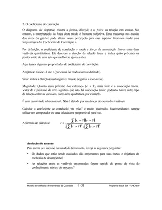Modelo de Melhoria e Ferramentas da Qualidade 1-31 Programa Black Belt – UNICAMP
7. O coeficiente de correlação
O diagrama de dispersão mostra a forma, direção e a força da relação em estudo. No
entanto, a interpretação da força deste modo é bastante subjetiva. Uma mudança nas escalas
dos eixos do gráfico pode alterar nossa percepção para esse aspecto. Podemos medir essa
força através do Coeficiente de Correlação r.
Por definição, o coeficiente de correlação r mede a força da associação linear entre duas
variáveis quantitativas. Ele descreve a direção da relação linear e indica quão próximos os
pontos estão de uma reta que melhor se ajusta a eles.
Aqui temos algumas propriedades do coeficiente de correlação:
Amplitude: vai de –1 até 1 (por causa do modo como é definido)
Sinal: indica a direção (sinal negativo: direção negativa e vice-versa)
Magnitude: Quanto mais próximo dos extremos (-1 e 1), mais forte é a associação linear.
Valor de r próximo de zero significa que não há associação linear, podendo haver outro tipo
de relação entre as variáveis, como uma quadrática, por exemplo.
É uma quantidade adimensional . Não é afetada por mudanças de escala das variáveis
Calcular o coeficiente de correlação “na mão” é muito incômodo. Recomendamos sempre
utilizar um computador ou uma calculadora programável para isso.
A fórmula do cálculo é:
( )( )
( ) ( )∑∑
∑
−−
−−
=
22
yyxx
yyxx
r
ii
ii
Avaliação do sucesso
Para medir seu sucesso no uso desta ferramenta, reveja as seguintes perguntas:
• Os dados que estão sendo avaliados são importantes para suas metas e objetivos de
melhoria de desempenho?
• As relações entre as variáveis encontradas fazem sentido do ponto de vista do
conhecimento teórico do processo?
 