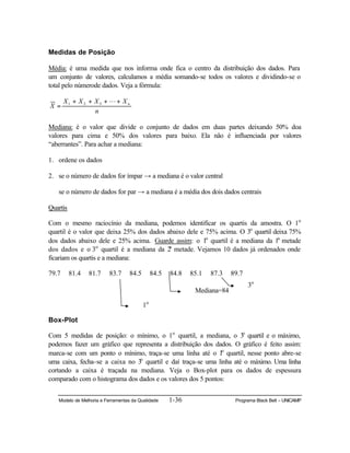 Modelo de Melhoria e Ferramentas da Qualidade 1-36 Programa Black Belt – UNICAMP
Medidas de Posição
Média: é uma medida que nos informa onde fica o centro da distribuição dos dados. Para
um conjunto de valores, calculamos a média somando-se todos os valores e dividindo-se o
total pelo númerode dados. Veja a fórmula:
n
XXXX
X n++++
=
L321
Mediana: é o valor que divide o conjunto de dados em duas partes deixando 50% doa
valores para cima e 50% dos valores para baixo. Ela não é influenciada por valores
“aberrantes”. Para achar a mediana:
1. ordene os dados
2. se o número de dados for ímpar → a mediana é o valor central
se o número de dados for par → a mediana é a média dos dois dados centrais
Quartis
Com o mesmo raciocínio da mediana, podemos identificar os quartis da amostra. O 1o
quartil é o valor que deixa 25% dos dados abaixo dele e 75% acima. O 3o
quartil deixa 75%
dos dados abaixo dele e 25% acima. Guarde assim: o 1o
quartil é a mediana da 1a
metade
dos dados e o 3o
quartil é a mediana da 2a
metade. Vejamos 10 dados já ordenados onde
ficariam os quartis e a mediana:
79.7 81.4 81.7 83.7 84.5 84.5 84.8 85.1 87.3 89.7
Box-Plot
Com 5 medidas de posição: o mínimo, o 1o
quartil, a mediana, o 3o
quartil e o máximo,
podemos fazer um gráfico que representa a distribuição dos dados. O gráfico é feito assim:
marca-se com um ponto o mínimo, traça-se uma linha até o 1o
quartil, nesse ponto abre-se
uma caixa, fecha-se a caixa no 3o
quartil e daí traça-se uma linha até o máximo. Uma linha
cortando a caixa é traçada na mediana. Veja o Box-plot para os dados de espessura
comparado com o histograma dos dados e os valores dos 5 pontos:
1o
Mediana=84
3o
 