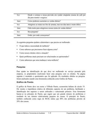 Modelo de Melhoria e Ferramentas da Qualidade 1-4 Programa Black Belt – UNICAMP
Ivo: Desde o começo a nossa previsão era vender cinqüenta xícaras de café por
dia para manter o negócio.
Jane: Como podemos aumentar as vendas diárias?
Ivo: Atingimos as metas nos fins de semana, mas nos dias úteis é muito difícil.
Jane: Falta muito para atingirmos nossas metas de vendas diárias?
Ivo: Boa pergunta!
Jane: Então, por onde começamos?
As seguintes perguntas ajudam a determinar o que precisa ser melhorado:
• O que indica a necessidade de melhoria?
• Como sabemos que precisamos fazer alguma coisa?
• Como nossos clientes vêem a situação?
• Quais problemas atuais precisam ser solucionados ou aprimorados?
• Como saberemos que uma mudança é uma melhoria?
Pesquisa
Para ajudar na identificação do que deve ser melhorado no serviço prestado pela
empresa, os proprietários resolveram fazer uma pesquisa com os clientes. Na página
seguinte é mostrado o questionário que foi aplicado .Os resultados obtidos na pesquisa
foram analisados usando uma ferramenta conhecida como Gráfico de Pareto.
Gráfico de Pareto
O gráfico de Pareto deve seu nome a Vilfredo Pareto, economista italiano do século 19.
Ele mostra a importância relativa de diferentes aspectos de um problema, facilitando a
identificação dos aspectos a serem enfocados e solucionado primeiro. Essa ferramenta
baseia-se no princípio de Pareto, que sugere que um grande número de problemas é
resultado de um número relativamente pequeno de causas. O princípio de Pareto,
também conhecido como regra de 80/20, indica que 80% dos problemas provêm de
20% das causas.
 