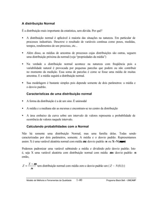 Modelo de Melhoria e Ferramentas da Qualidade 1-40 Programa Black Belt – UNICAMP
A distribuição Normal
É a distribuição mais importante da estatística, sem dúvida. Por quê?
• A distribuição normal é aplicável à maioria das situações na natureza. Em particular de
processos industriais. Descreve o resultado de variáveis contínua como pesos, medidas,
tempos, rendimentos de um processo, etc...
• Além disso, as médias de amostras de processos cujas distribuições são outras, seguem
uma distribuição próxima da normal (veja “propriedades da média”)
• Na verdade a distribuição normal acontece na natureza com freqüência pois a
variabilidade natural é provocada por pequenas parcelas que podem ou não contribuir
no momento da medição. Essa soma de parcelas é como se fosse uma média de muitas
amostras. E a média seguirá a distribuição normal.
• Sua modelagem é bastante simples pois depende somente de dois parâmetros: a média e
o desvio padrão.
Características de uma distribuição normal
• A forma da distribuição é a de um sino. É unimodal
• A média e a mediana são as mesmas e encontram-se no centro da distribuição
• A área embaixo da curva sobre um intervalo de valores representa a probabilidade de
ocorrência de valores naquele intervalo.
Calculando probabilidades com a Normal
Não há somente uma distribuição Normal, mas uma família delas. Todas sendo
caracterizadas por dois parâmetros, somente. A média e o desvio padrão. Representamos
assim: X é uma variável aleatória normal com média µe desvio padrão σ ou X~N(µ,σµ,σ)
Podemos padronizar uma variável subtraindo a média e dividindo pelo desvio padrão. Isto
é, seja X uma variável aleatória com distribuição normal com média µ e desvio padrão σ
então,
σ
µ−
=
X
Z tem distribuição normal com média zero e desvio padrão um ( )1,0(~ NZ )
 
