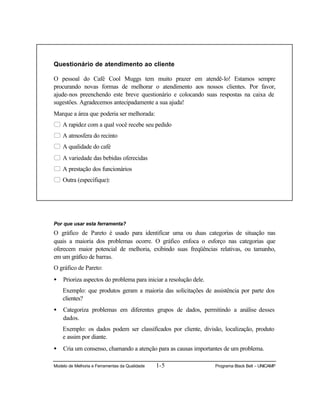 Modelo de Melhoria e Ferramentas da Qualidade 1-5 Programa Black Belt – UNICAMP
Questionário de atendimento ao cliente
O pessoal do Café Cool Muggs tem muito prazer em atendê-lo! Estamos sempre
procurando novas formas de melhorar o atendimento aos nossos clientes. Por favor,
ajude-nos preenchendo este breve questionário e colocando suas respostas na caixa de
sugestões. Agradecemos antecipadamente a sua ajuda!
Marque a área que poderia ser melhorada:
5 A rapidez com a qual você recebe seu pedido
5 A atmosfera do recinto
5 A qualidade do café
5 A variedade das bebidas oferecidas
5 A prestação dos funcionários
5 Outra (especifique):
Por que usar esta ferramenta?
O gráfico de Pareto é usado para identificar uma ou duas categorias de situação nas
quais a maioria dos problemas ocorre. O gráfico enfoca o esforço nas categorias que
oferecem maior potencial de melhoria, exibindo suas freqüências relativas, ou tamanho,
em um gráfico de barras.
O gráfico de Pareto:
• Prioriza aspectos do problema para iniciar a resolução dele.
Exemplo: que produtos geram a maioria das solicitações de assistência por parte dos
clientes?
• Categoriza problemas em diferentes grupos de dados, permitindo a análise desses
dados.
Exemplo: os dados podem ser classificados por cliente, divisão, localização, produto
e assim por diante.
• Cria um consenso, chamando a atenção para as causas importantes de um problema.
 