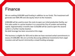 Finance
We are seeking £430,000 seed funding in addition to our funds. The investment will
generate over 80% IRR and 16x equity return to the investors.
£280,000 will be used to cover the costs to open our initial production facility, our
first sales outlet in a prime location in or around the City of London and working
capital. Approximately 3 months later £150,000 will be used to open the second
outlet in a further nearby location.
No debt leverage has been assumed at this stage.
This business is eligible for SEIS and to date we have received verbal commitments in
excess of £200,000. We are currently discussing additional investments from angel
investors and will launch imminently a crowd-funding campaign.

 