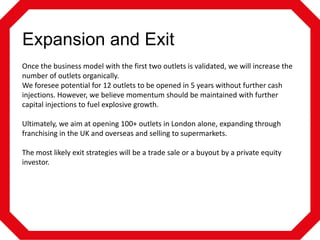 Expansion and Exit
Once the business model with the first two outlets is validated, we will increase the
number of outlets organically.
We foresee potential for 12 outlets to be opened in 5 years without further cash
injections. However, we believe momentum should be maintained with further
capital injections to fuel explosive growth.
Ultimately, we aim at opening 100+ outlets in London alone, expanding through
franchising in the UK and overseas and selling to supermarkets.
The most likely exit strategies will be a trade sale or a buyout by a private equity
investor.

 