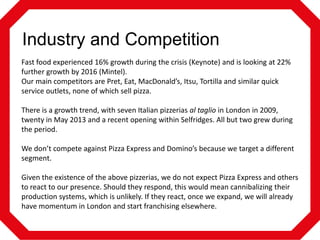 Industry and Competition
Fast food experienced 16% growth during the crisis (Keynote) and is looking at 22%
further growth by 2016 (Mintel).
Our main competitors are Pret, Eat, MacDonald’s, Itsu, Tortilla and similar quick
service outlets, none of which sell pizza.
There is a growth trend, with seven Italian pizzerias al taglio in London in 2009,
twenty in May 2013 and a recent opening within Selfridges. All but two grew during
the period.
We don’t compete against Pizza Express and Domino’s because we target a different
segment.
Given the existence of the above pizzerias, we do not expect Pizza Express and others
to react to our presence. Should they respond, this would mean cannibalizing their
production systems, which is unlikely. If they react, once we expand, we will already
have momentum in London and start franchising elsewhere.

 