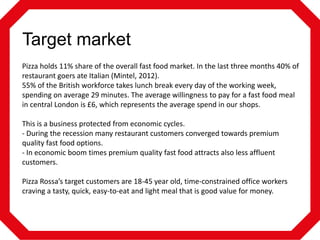 Target market
Pizza holds 11% share of the overall fast food market. In the last three months 40% of
restaurant goers ate Italian (Mintel, 2012).
55% of the British workforce takes lunch break every day of the working week,
spending on average 29 minutes. The average willingness to pay for a fast food meal
in central London is £6, which represents the average spend in our shops.
This is a business protected from economic cycles.
- During the recession many restaurant customers converged towards premium
quality fast food options.
- In economic boom times premium quality fast food attracts also less affluent
customers.
Pizza Rossa’s target customers are 18-45 year old, time-constrained office workers
craving a tasty, quick, easy-to-eat and light meal that is good value for money.

 