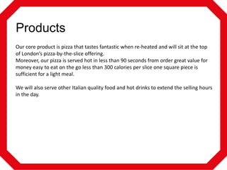 Products
Our core product is pizza that tastes fantastic when re-heated and will sit at the top
of London’s pizza-by-the-slice offering.
Moreover, our pizza is served hot in less than 90 seconds from order great value for
money easy to eat on the go less than 300 calories per slice one square piece is
sufficient for a light meal.
We will also serve other Italian quality food and hot drinks to extend the selling hours
in the day.

 