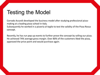 Testing the Model
Corrado Accardi developed the business model after studying professional pizzamaking at a leading pizza school in Italy.
Subsequently he worked in a pizzeria al taglio to test the validity of the Pizza Rossa
concept.
Recently, he has run pop up events to further prove the concept by selling our pizza.
He achieved 74% average gross margin. Over 80% of the customers liked the pizza,
approved the price point and would purchase again.

 