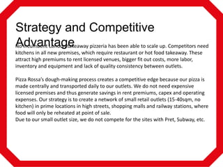Strategy and Competitive
Advantage
No incumbent London takeaway pizzeria has been able to scale up. Competitors need
kitchens in all new premises, which require restaurant or hot food takeaway. These
attract high premiums to rent licensed venues, bigger fit out costs, more labor,
inventory and equipment and lack of quality consistency between outlets.
Pizza Rossa’s dough-making process creates a competitive edge because our pizza is
made centrally and transported daily to our outlets. We do not need expensive
licensed premises and thus generate savings in rent premiums, capex and operating
expenses. Our strategy is to create a network of small retail outlets (15-40sqm, no
kitchen) in prime locations in high streets, shopping malls and railway stations, where
food will only be reheated at point of sale.
Due to our small outlet size, we do not compete for the sites with Pret, Subway, etc.

 