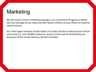 Marketing
We will invest in online marketing campaigns, use a prominent PR agency to obtain
low-cost coverage by the media and offer loyalty schemes to local offices to maximize
repeat business.
Our initial target networks include Italians of London and the London Business School
community (i.e. over 40,000 Londoners). Access to them will be facilitated by our
being part of the London Business School’s Incubator.

 