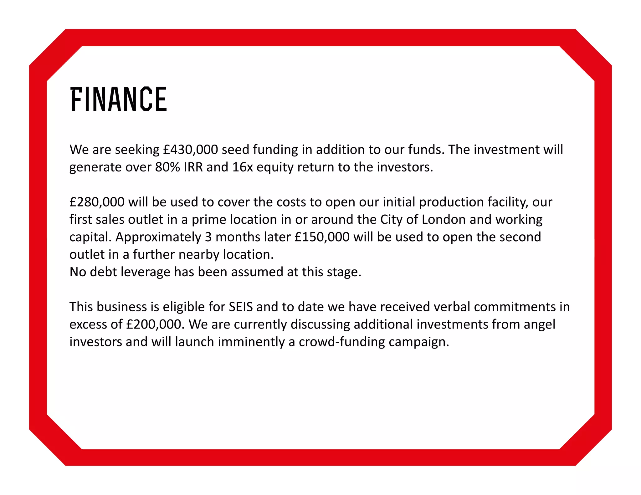Finance
We are seeking £430,000 seed funding in addition to our funds. The investment will
generate over 80% IRR and 16x equity return to the investors.
£280,000 will be used to cover the costs to open our initial production facility, our
first sales outlet in a prime location in or around the City of London and working
capital. Approximately 3 months later £150,000 will be used to open the second
outlet in a further nearby location.
No debt leverage has been assumed at this stage.
This business is eligible for SEIS and to date we have received verbal commitments in
excess of £200,000. We are currently discussing additional investments from angel
investors and will launch imminently a crowd-funding campaign.

 