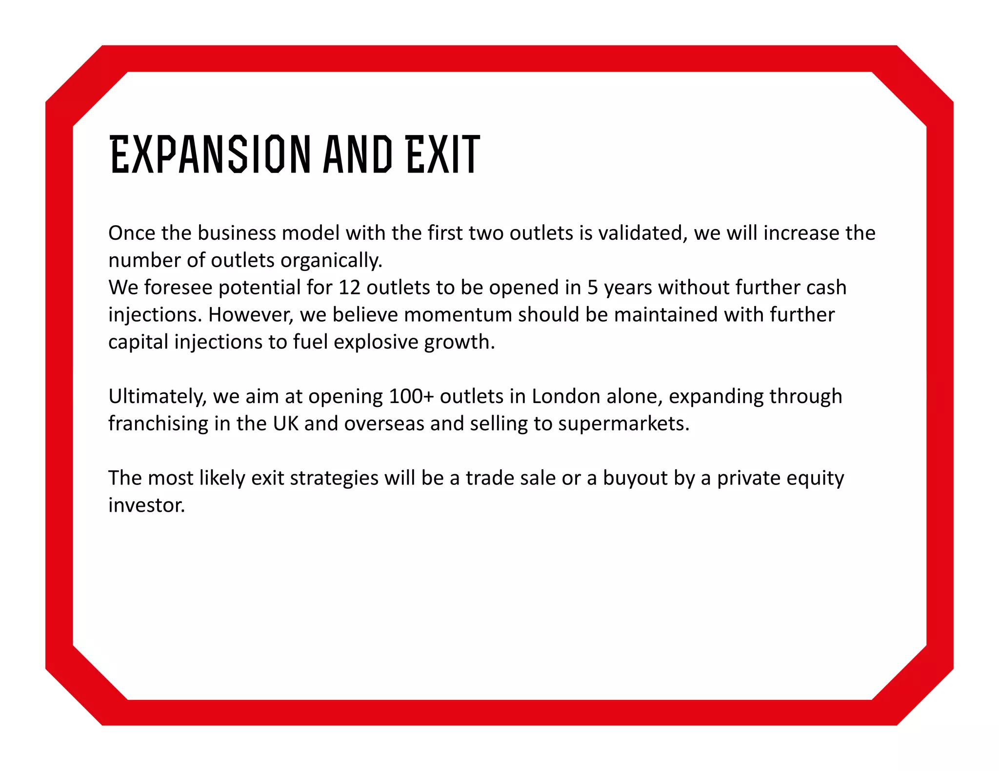 Expansion and Exit
Once the business model with the first two outlets is validated, we will increase the
number of outlets organically.
We foresee potential for 12 outlets to be opened in 5 years without further cash
injections. However, we believe momentum should be maintained with further
capital injections to fuel explosive growth.
Ultimately, we aim at opening 100+ outlets in London alone, expanding through
franchising in the UK and overseas and selling to supermarkets.
The most likely exit strategies will be a trade sale or a buyout by a private equity
investor.

 