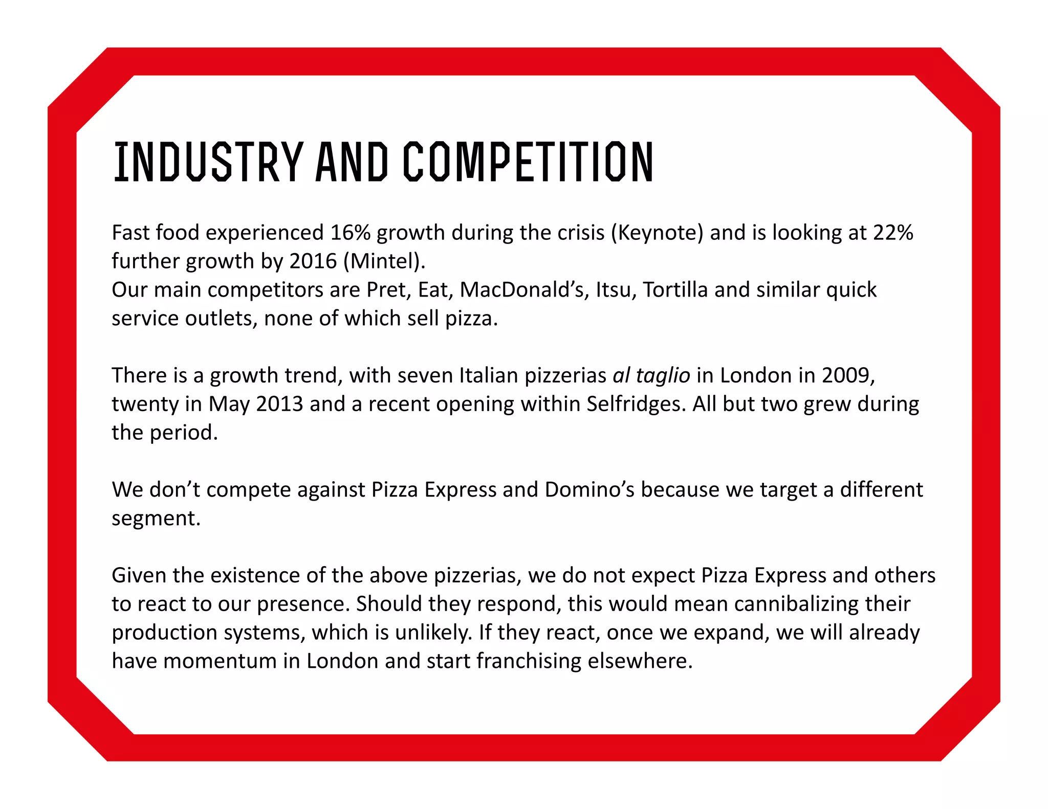 Industry and Competition
Fast food experienced 16% growth during the crisis (Keynote) and is looking at 22%
further growth by 2016 (Mintel).
Our main competitors are Pret, Eat, MacDonald’s, Itsu, Tortilla and similar quick
service outlets, none of which sell pizza.
There is a growth trend, with seven Italian pizzerias al taglio in London in 2009,
twenty in May 2013 and a recent opening within Selfridges. All but two grew during
the period.
We don’t compete against Pizza Express and Domino’s because we target a different
segment.
Given the existence of the above pizzerias, we do not expect Pizza Express and others
to react to our presence. Should they respond, this would mean cannibalizing their
production systems, which is unlikely. If they react, once we expand, we will already
have momentum in London and start franchising elsewhere.

 