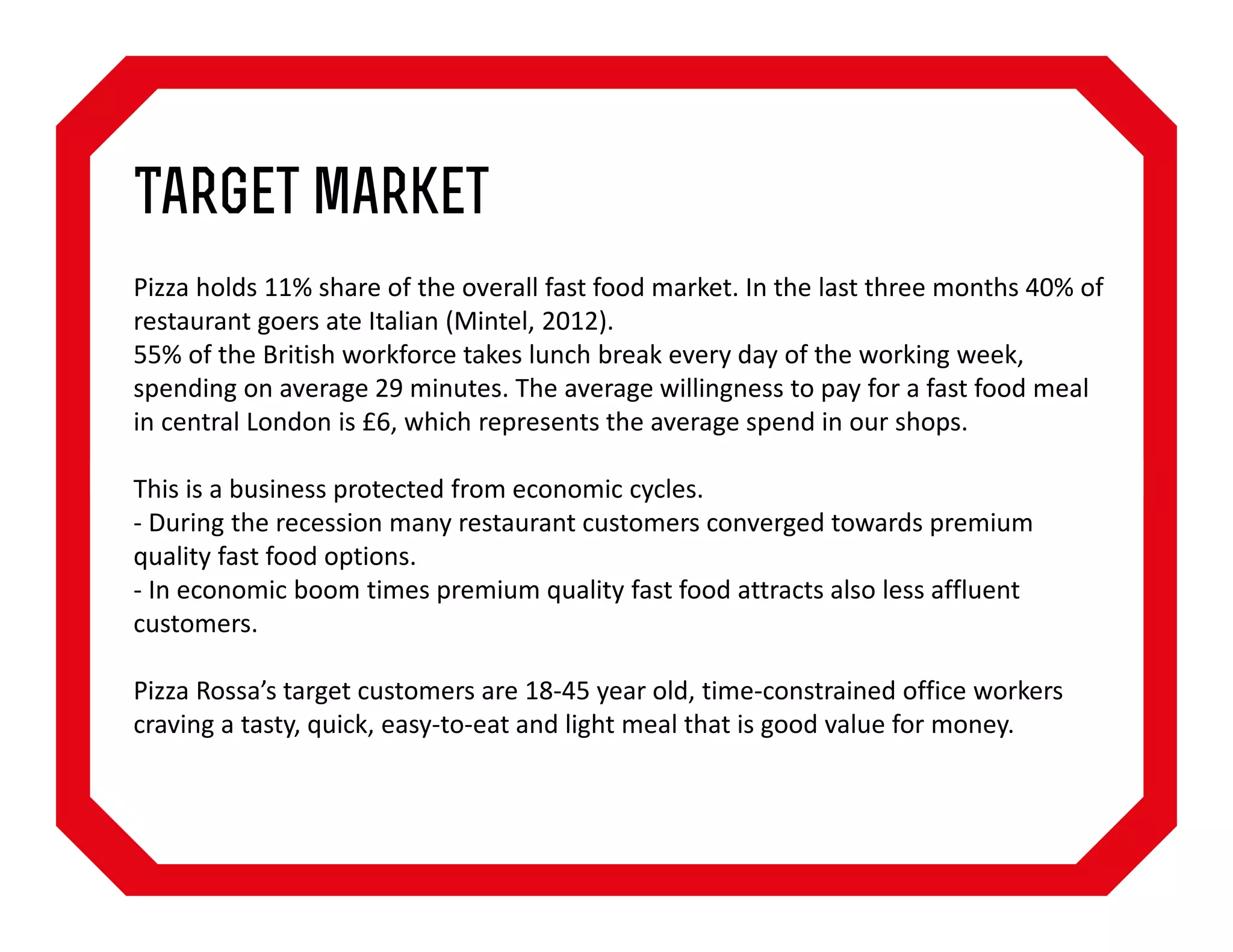 Target market
Pizza holds 11% share of the overall fast food market. In the last three months 40% of
restaurant goers ate Italian (Mintel, 2012).
55% of the British workforce takes lunch break every day of the working week,
spending on average 29 minutes. The average willingness to pay for a fast food meal
in central London is £6, which represents the average spend in our shops.
This is a business protected from economic cycles.
- During the recession many restaurant customers converged towards premium
quality fast food options.
- In economic boom times premium quality fast food attracts also less affluent
customers.
Pizza Rossa’s target customers are 18-45 year old, time-constrained office workers
craving a tasty, quick, easy-to-eat and light meal that is good value for money.

 