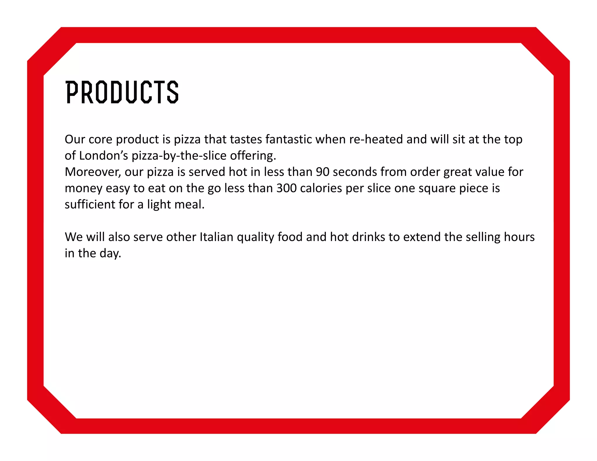 Products
Our core product is pizza that tastes fantastic when re-heated and will sit at the top
of London’s pizza-by-the-slice offering.
Moreover, our pizza is served hot in less than 90 seconds from order great value for
money easy to eat on the go less than 300 calories per slice one square piece is
sufficient for a light meal.
We will also serve other Italian quality food and hot drinks to extend the selling hours
in the day.

 