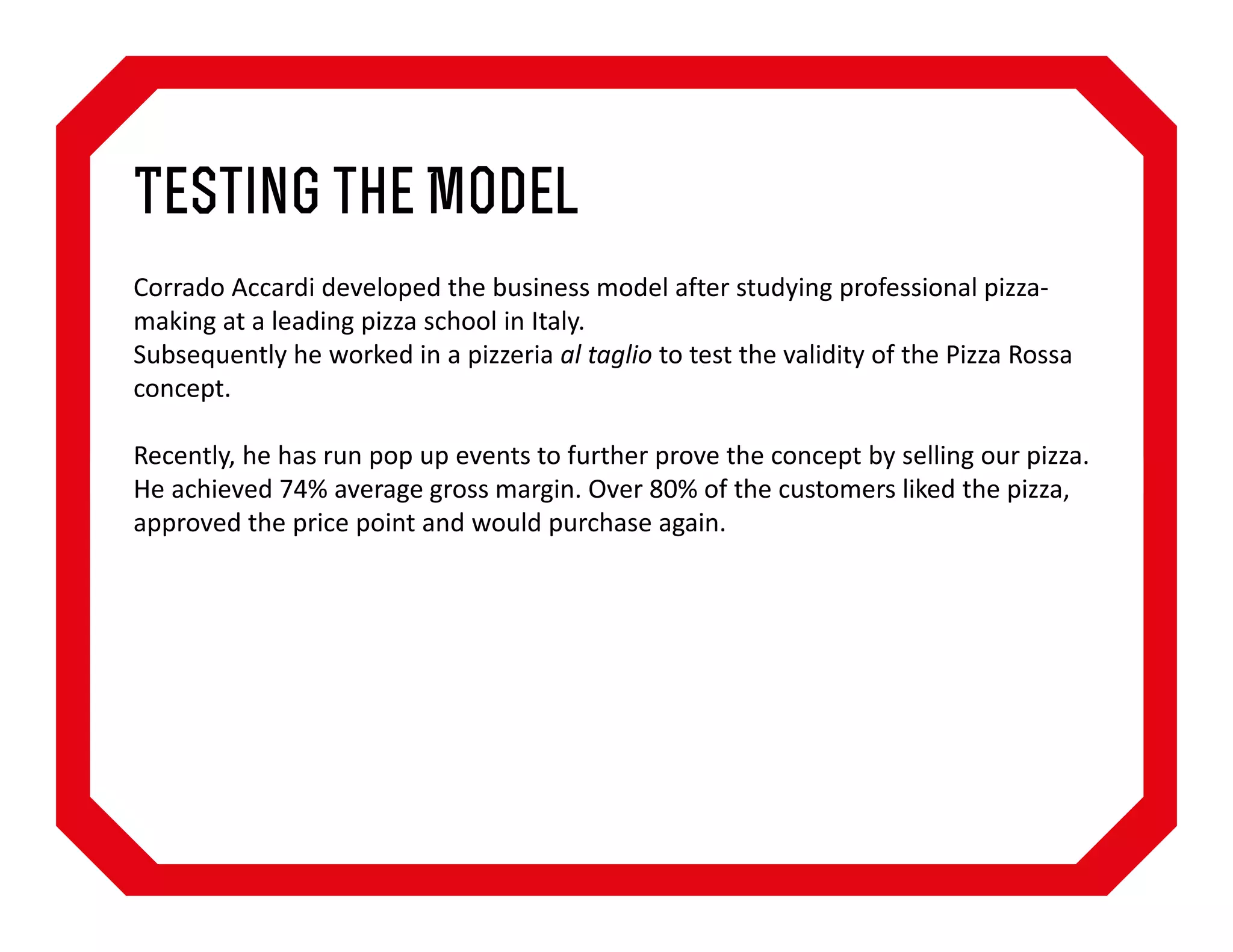 Testing the Model
Corrado Accardi developed the business model after studying professional pizzamaking at a leading pizza school in Italy.
Subsequently he worked in a pizzeria al taglio to test the validity of the Pizza Rossa
concept.
Recently, he has run pop up events to further prove the concept by selling our pizza.
He achieved 74% average gross margin. Over 80% of the customers liked the pizza,
approved the price point and would purchase again.

 