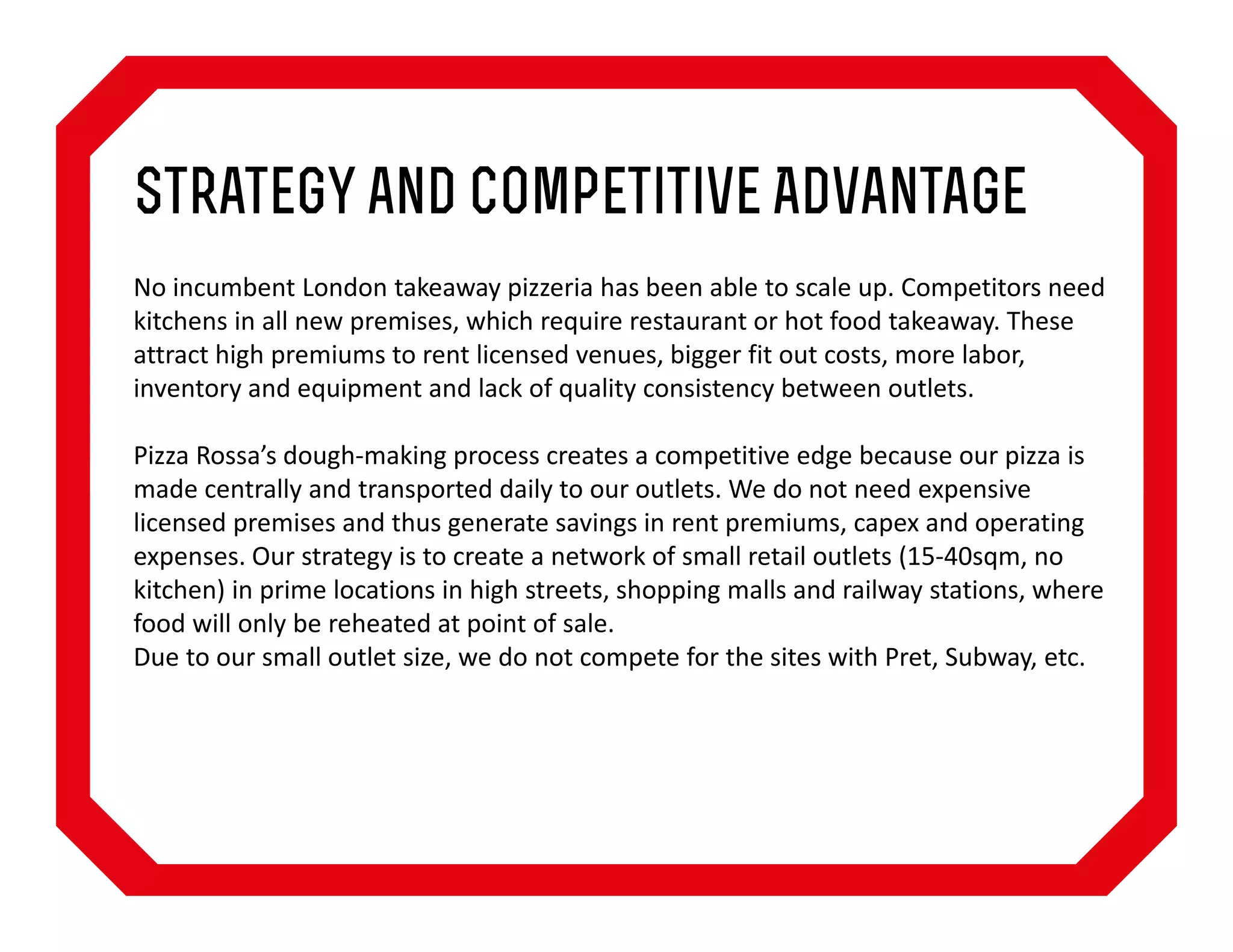 Strategy and Competitive Advantage
No incumbent London takeaway pizzeria has been able to scale up. Competitors need
kitchens in all new premises, which require restaurant or hot food takeaway. These
attract high premiums to rent licensed venues, bigger fit out costs, more labor,
inventory and equipment and lack of quality consistency between outlets.
Pizza Rossa’s dough-making process creates a competitive edge because our pizza is
made centrally and transported daily to our outlets. We do not need expensive
licensed premises and thus generate savings in rent premiums, capex and operating
expenses. Our strategy is to create a network of small retail outlets (15-40sqm, no
kitchen) in prime locations in high streets, shopping malls and railway stations, where
food will only be reheated at point of sale.
Due to our small outlet size, we do not compete for the sites with Pret, Subway, etc.

 