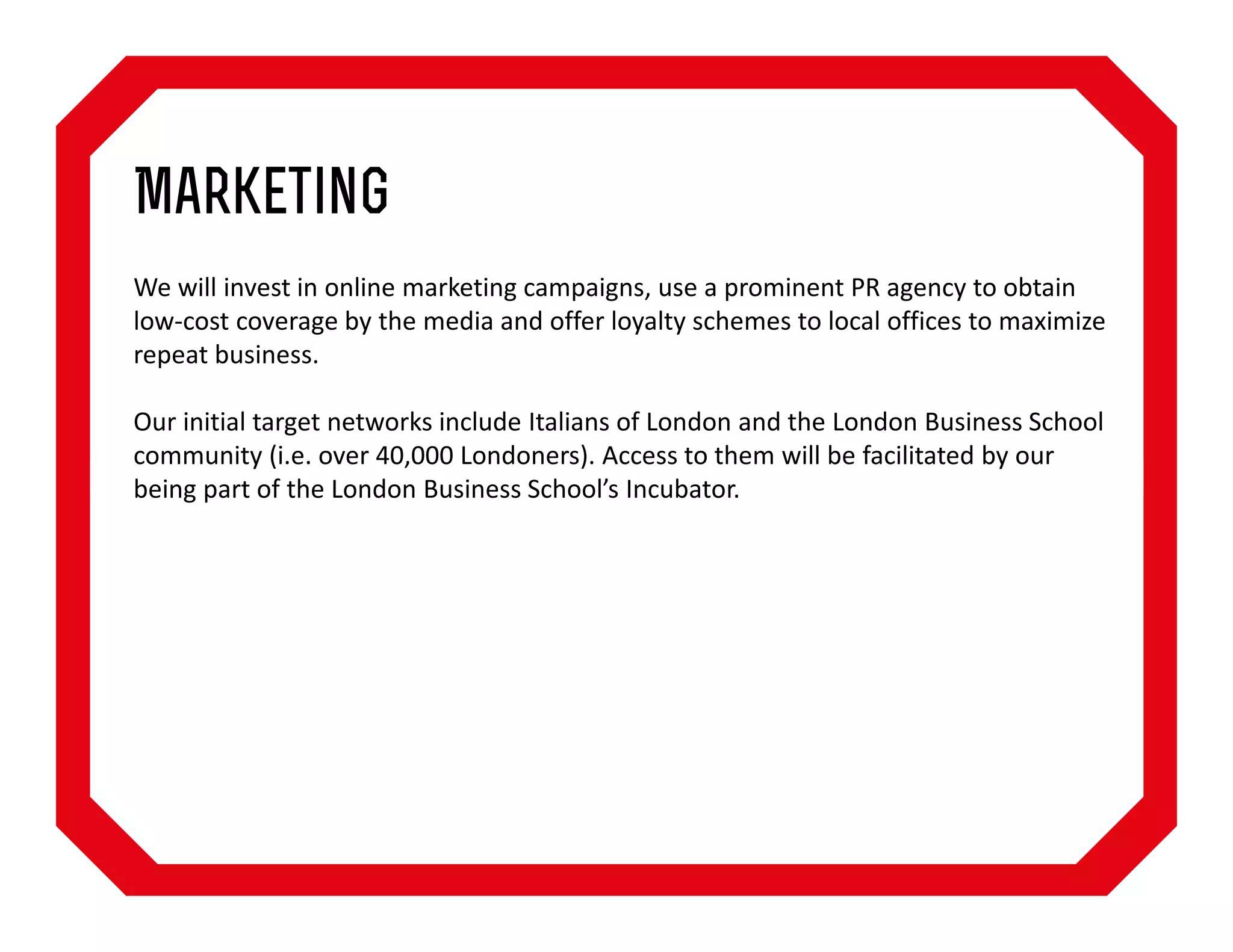 Marketing
We will invest in online marketing campaigns, use a prominent PR agency to obtain
low-cost coverage by the media and offer loyalty schemes to local offices to maximize
repeat business.
Our initial target networks include Italians of London and the London Business School
community (i.e. over 40,000 Londoners). Access to them will be facilitated by our
being part of the London Business School’s Incubator.

 