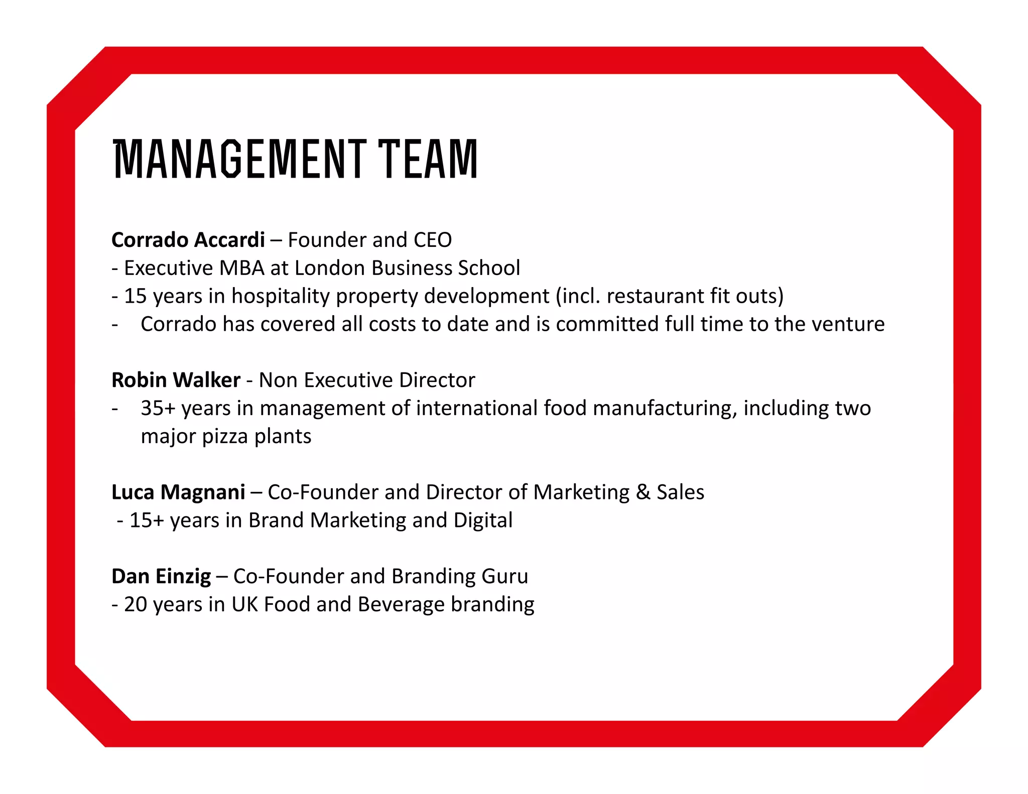 Management Team
Corrado Accardi – Founder and CEO
- Executive MBA at London Business School
- 15 years in hospitality property development (incl. restaurant fit outs)
- Corrado has covered all costs to date and is committed full time to the venture
Robin Walker - Non Executive Director
- 35+ years in management of international food manufacturing, including two
major pizza plants
Luca Magnani – Co-Founder and Director of Marketing & Sales
- 15+ years in Brand Marketing and Digital
Dan Einzig – Co-Founder and Branding Guru
- 20 years in UK Food and Beverage branding

 