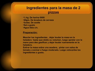 Ingredientes para la masa de 2
pizzas
•½ kg. De harina 0000
•40grs. De levadura de cerveza
•3cdas. De aceite
•Sal a gusto
•Agua tibia c/n.
Preparación:
Mezclar los ingredientes , dejar leudar la masa en la
heladera hasta que doble su volumen, luego apretar con la
mano para des gasificar y dejar leudar nuevamente en la
heladera.
Estirar la masa sobre una asadera, pintar con salsa de
tomate y cocinar a fuego moderado. Luego colocarles los
ingredientes a gusto.
 