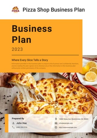 Pizza Shop Business Plan
Prepared By
John Doe

(650) 359-3153

10200 Bolsa Ave, Westminster, CA, 92683

info@example.com

http://www.example.com

Business
Plan
2023
Where Every Slice Tells a Story
Information provided in this business plan is unique to this business and confidential; therefore,
anyone reading this plan agrees not to disclose any of the information in this business plan
without prior written permission of the company.
 