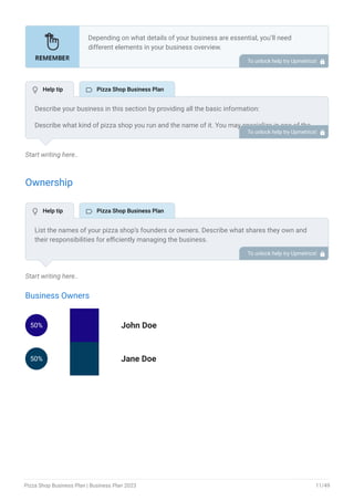 Start writing here..
Ownership
Start writing here..
Business Owners
50% John Doe
50% Jane Doe
Depending on what details of your business are essential, you’ll need
different elements in your business overview.
Still, there are some foundational elements like business name, legal
structure, location, history, and mission statement that every business
overview should include.
To unlock help try Upmetrics! 
Describe your business in this section by providing all the basic information:
Describe what kind of pizza shop you run and the name of it. You may specialize in one of the
following pizza businesses:
Traditional Pizzeria
New York Style Pizzeria
Neapolitan Pizzeria
Gourmet Pizzeria
Fast-Casual Pizza Chain
Take-and-Bake Pizza Shop
Vegan or Plant-Based Pizza Shop
Mobile Pizza Truck
Gluten-Free Pizza Shop
Describe the legal structure of your pizza shop, whether it is a sole proprietorship, LLC,
partnership, or others.
Explain where your business is located and why you selected the place.
•
•
•
•
•
•
•
•
•
To unlock help try Upmetrics! 
List the names of your pizza shop’s founders or owners. Describe what shares they own and
their responsibilities for efficiently managing the business.
To unlock help try Upmetrics! 
 Help tip  Pizza Shop Business Plan
 Help tip  Pizza Shop Business Plan
Pizza Shop Business Plan | Business Plan 2023 11/49
 